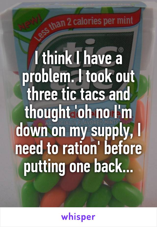 I think I have a problem. I took out three tic tacs and thought 'oh no I'm down on my supply, I need to ration' before putting one back...