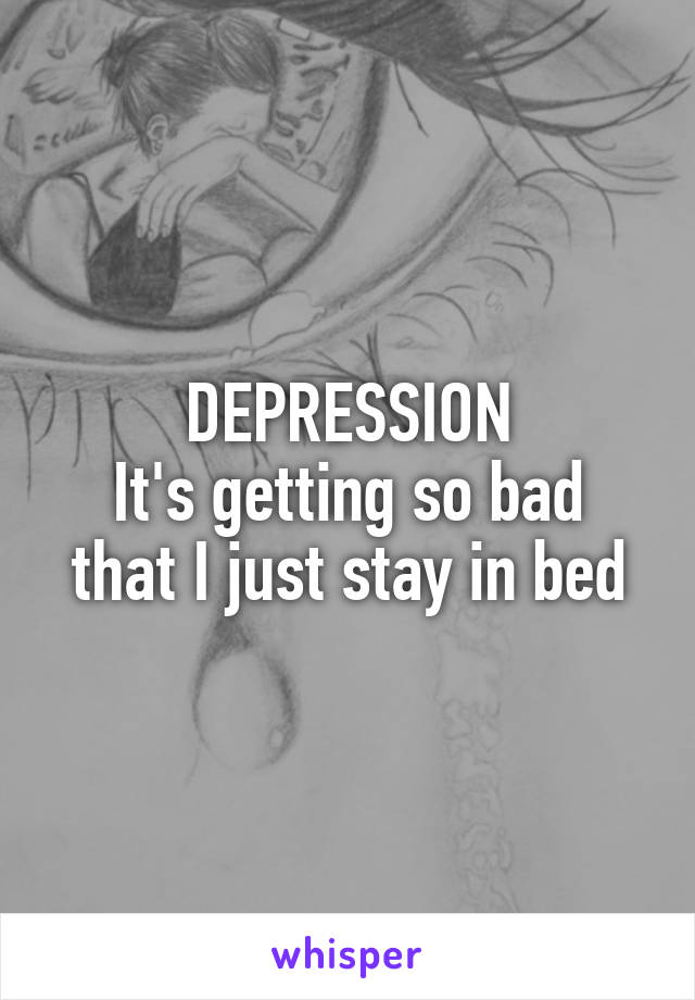 DEPRESSION
It's getting so bad that I just stay in bed