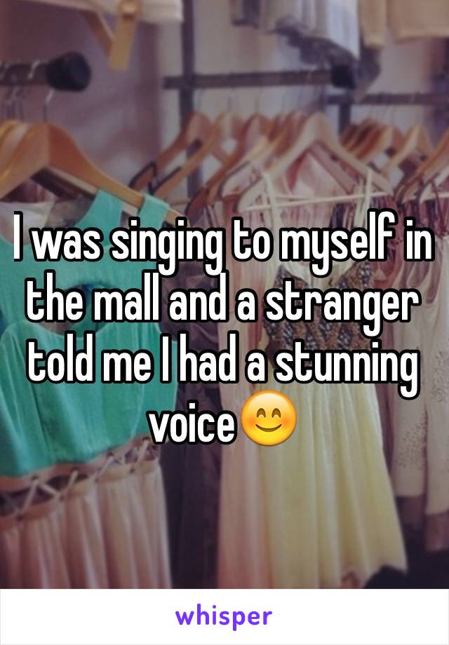I was singing to myself in the mall and a stranger told me I had a stunning voice😊