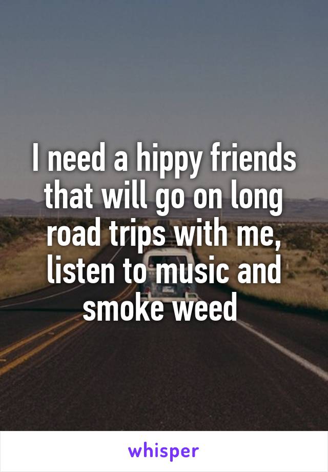I need a hippy friends that will go on long road trips with me, listen to music and smoke weed 