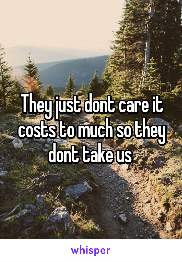 They just dont care it costs to much so they dont take us 