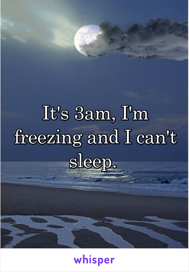 It's 3am, I'm freezing and I can't sleep. 