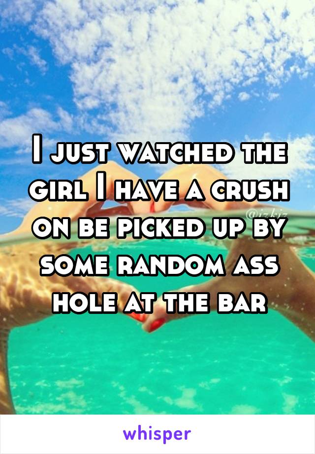 I just watched the girl I have a crush on be picked up by some random ass hole at the bar