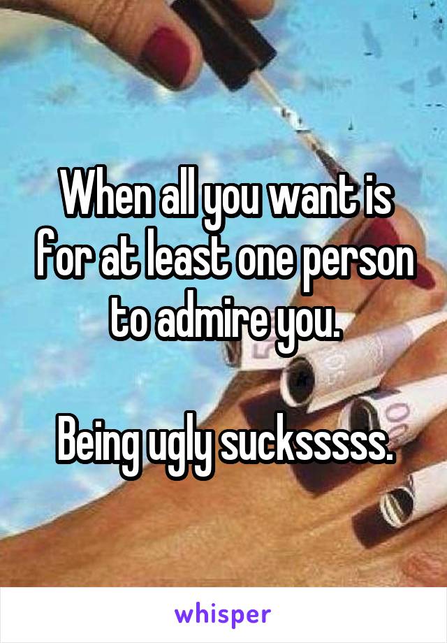 When all you want is for at least one person to admire you.

Being ugly sucksssss.