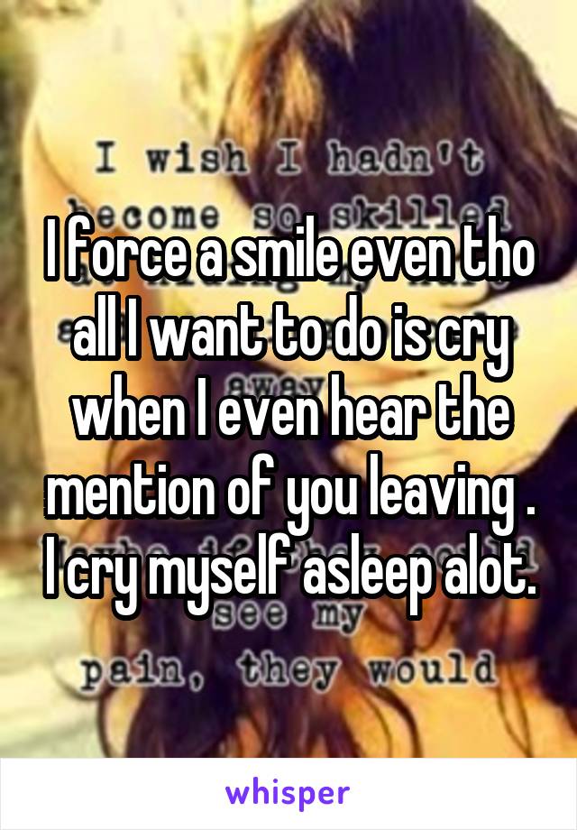 I force a smile even tho all I want to do is cry when I even hear the mention of you leaving . I cry myself asleep alot.