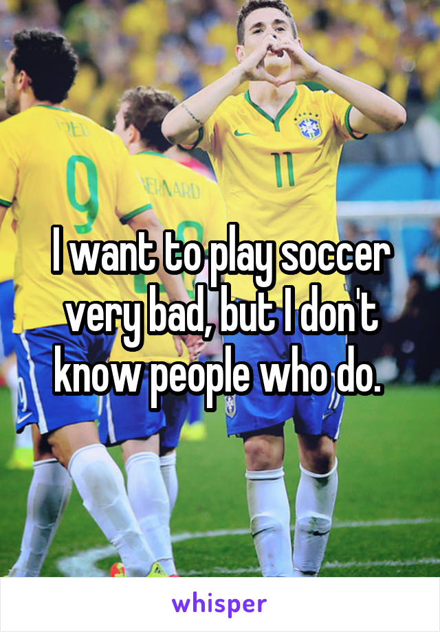 I want to play soccer very bad, but I don't know people who do. 