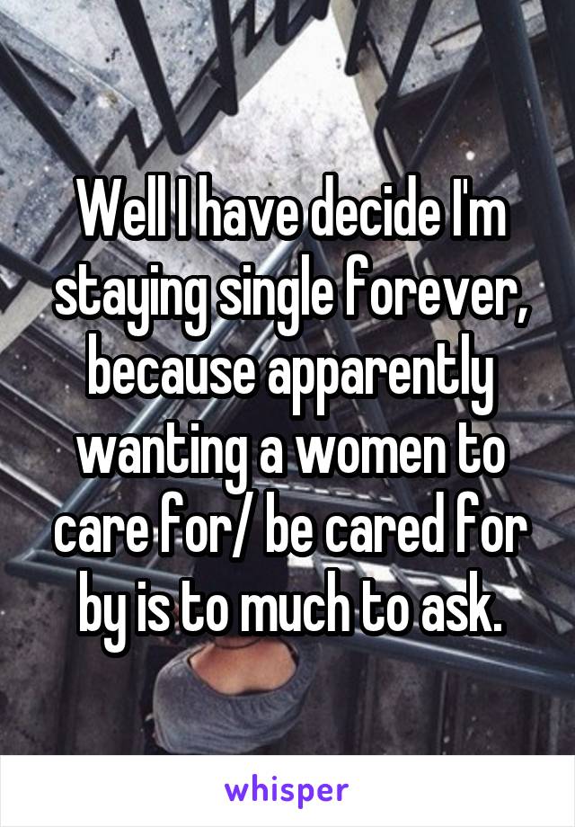 Well I have decide I'm staying single forever, because apparently wanting a women to care for/ be cared for by is to much to ask.