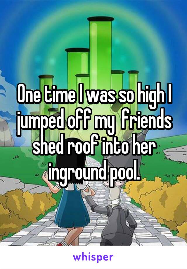 One time I was so high I jumped off my  friends shed roof into her inground pool.