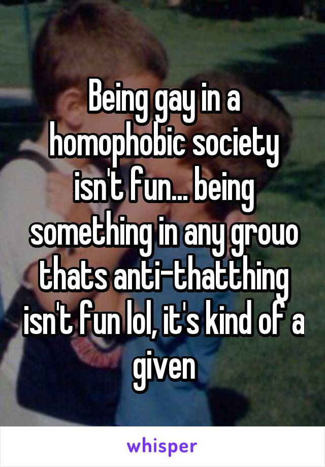 Being gay in a homophobic society isn't fun... being something in any grouo thats anti-thatthing isn't fun lol, it's kind of a given
