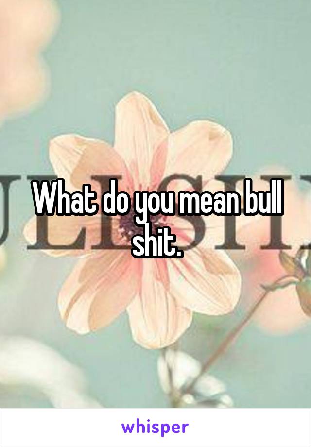 What do you mean bull shit.