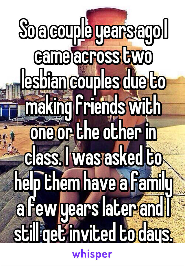 So a couple years ago I came across two lesbian couples due to making friends with one or the other in class. I was asked to help them have a family a few years later and I still get invited to days.