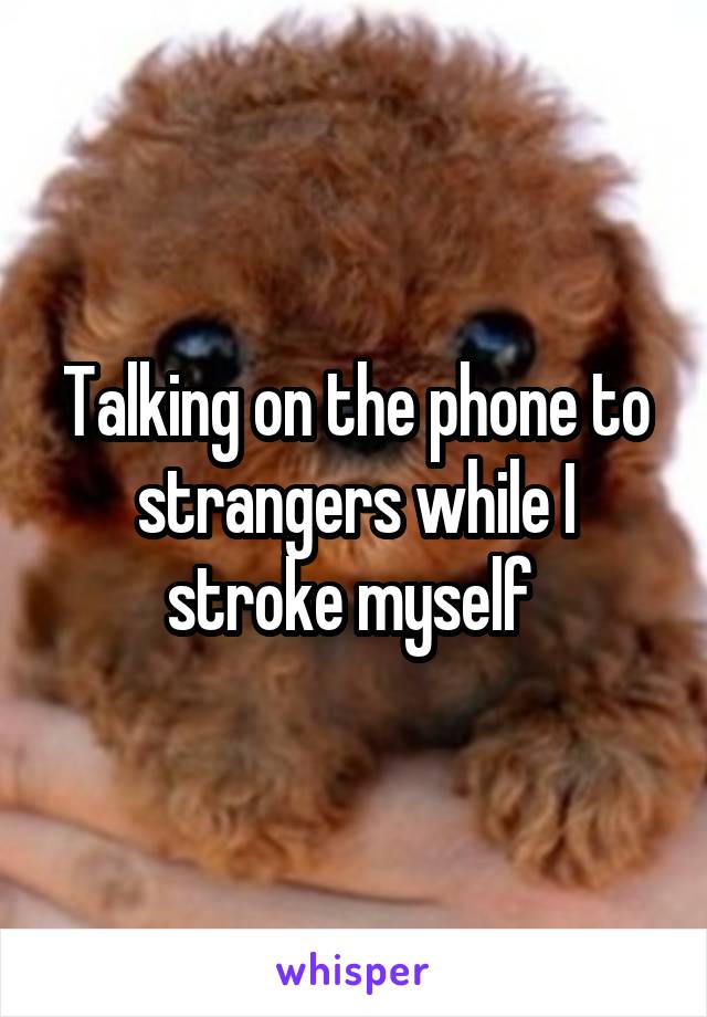 Talking on the phone to strangers while I stroke myself 