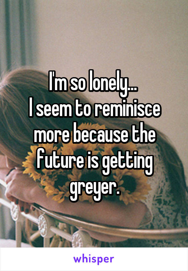 I'm so lonely... 
I seem to reminisce more because the future is getting greyer.
