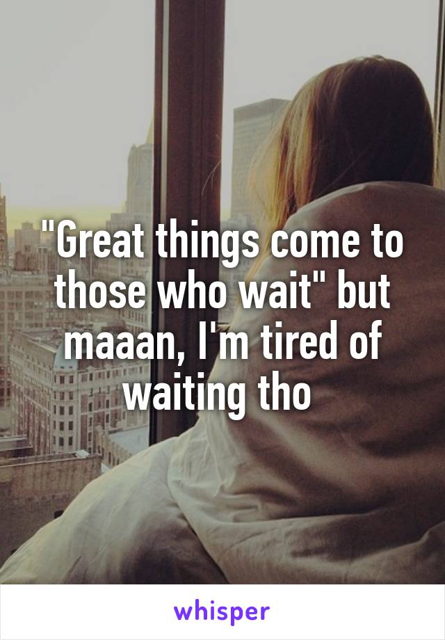 "Great things come to those who wait" but maaan, I'm tired of waiting tho 