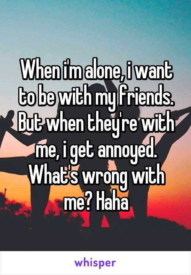 When i'm alone, i want to be with my friends. But when they're with me, i get annoyed. What's wrong with me? Haha