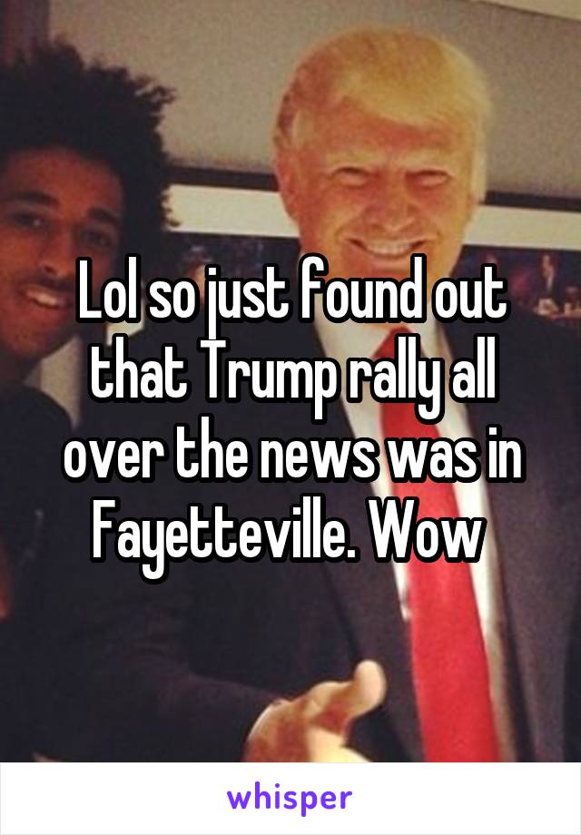 Lol so just found out that Trump rally all over the news was in Fayetteville. Wow 