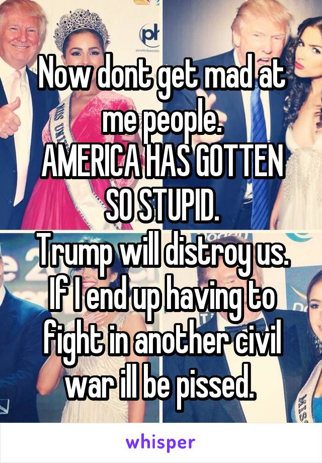 Now dont get mad at me people.
AMERICA HAS GOTTEN SO STUPID.
Trump will distroy us.
If I end up having to fight in another civil war ill be pissed. 