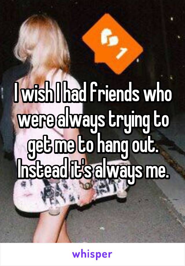 I wish I had friends who were always trying to get me to hang out. Instead it's always me.