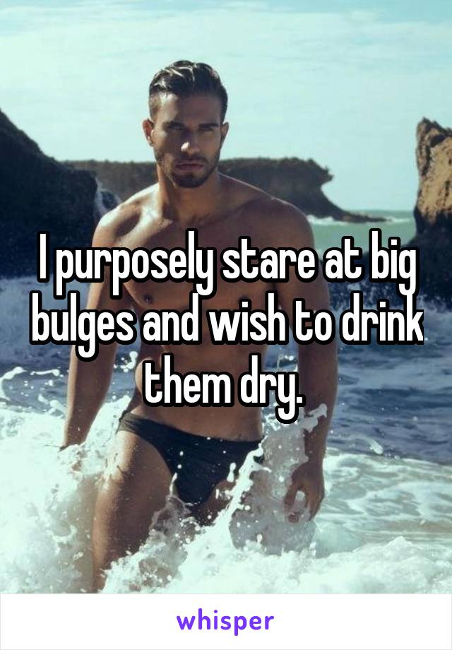 I purposely stare at big bulges and wish to drink them dry. 