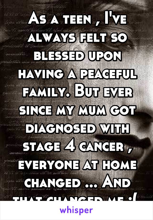 As a teen , I've always felt so blessed upon having a peaceful family. But ever since my mum got diagnosed with stage 4 cancer , everyone at home changed ... And that changed me :( 
