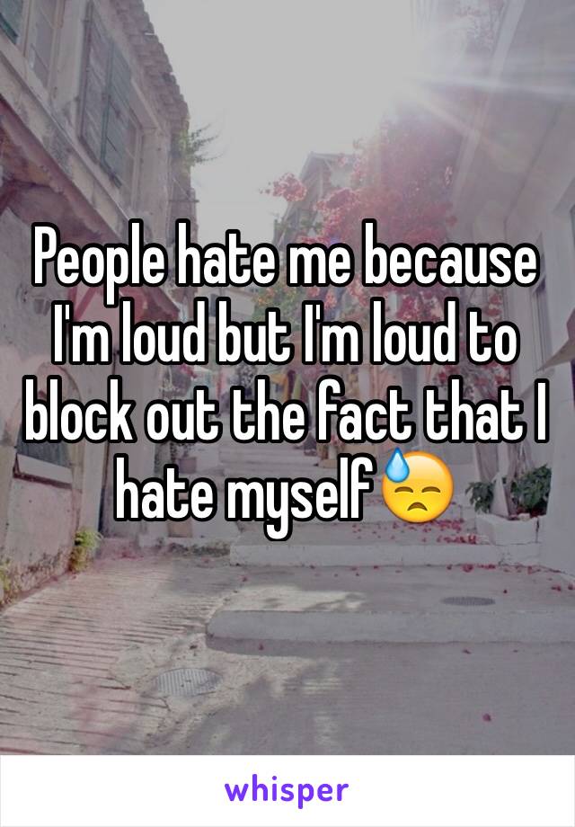 People hate me because I'm loud but I'm loud to block out the fact that I hate myself😓