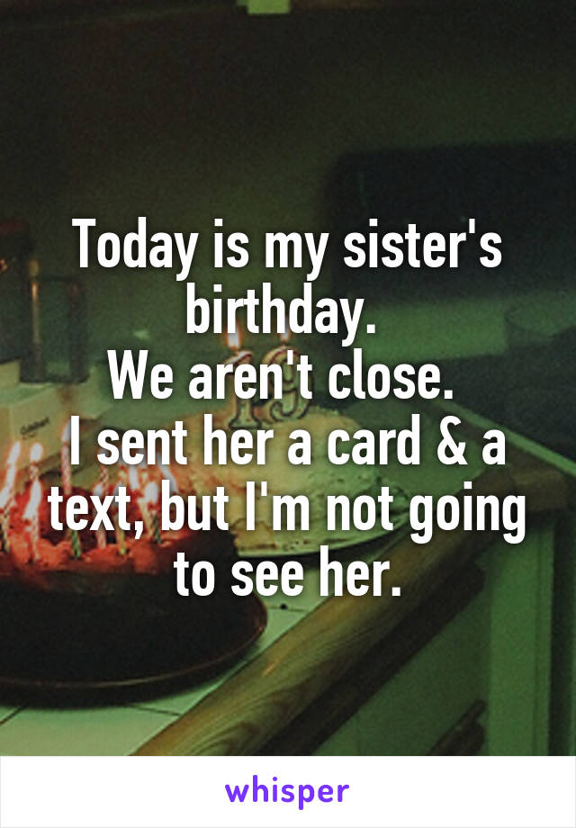 Today is my sister's birthday. 
We aren't close. 
I sent her a card & a text, but I'm not going to see her.
