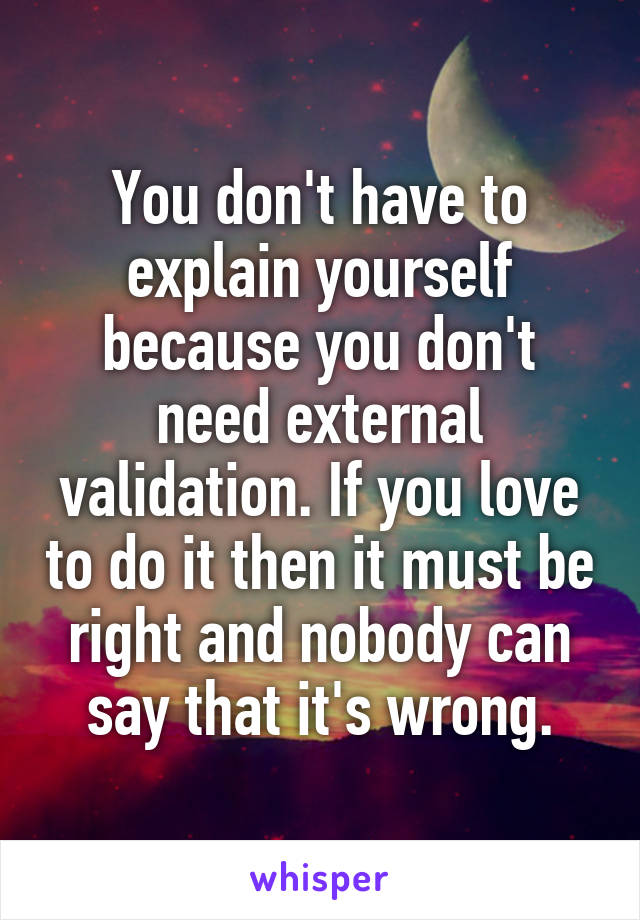 You don't have to explain yourself because you don't need external validation. If you love to do it then it must be right and nobody can say that it's wrong.