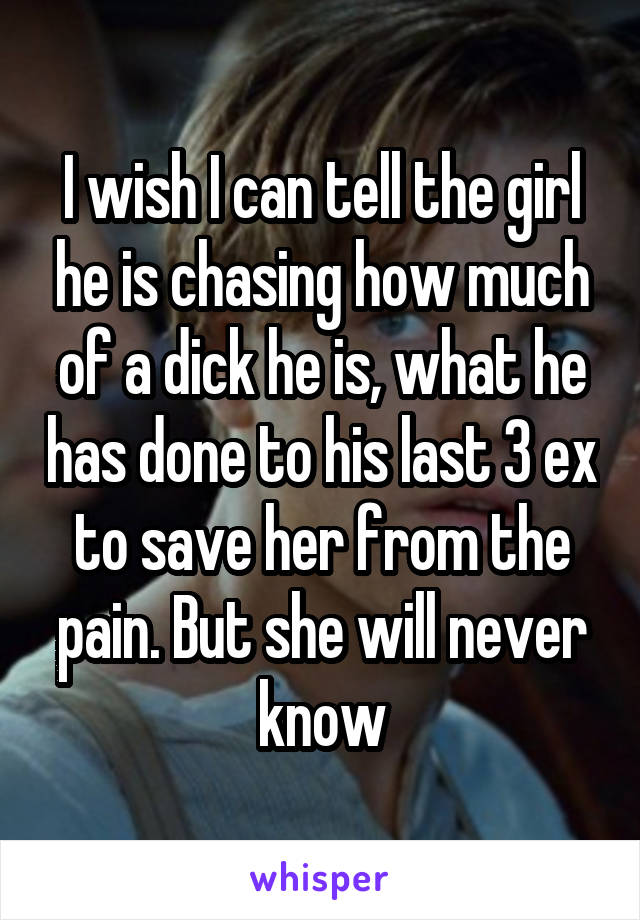 I wish I can tell the girl he is chasing how much of a dick he is, what he has done to his last 3 ex to save her from the pain. But she will never know