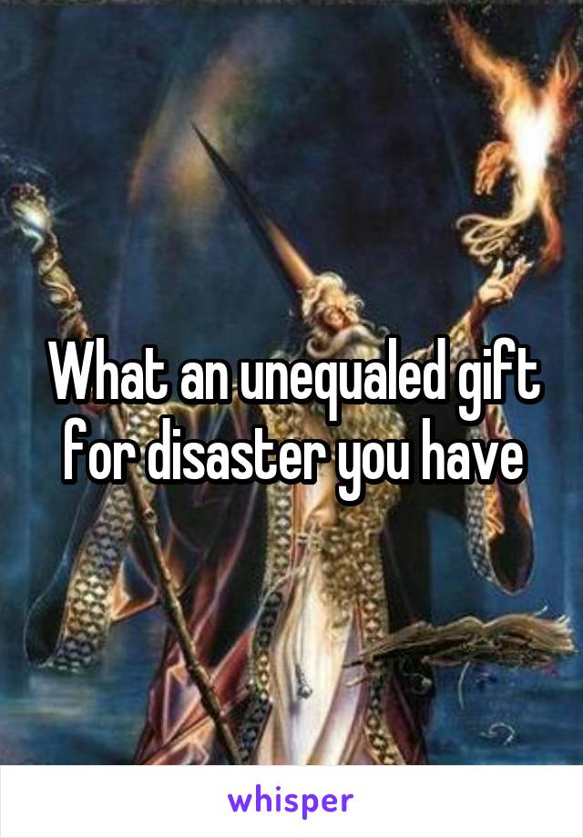 What an unequaled gift for disaster you have