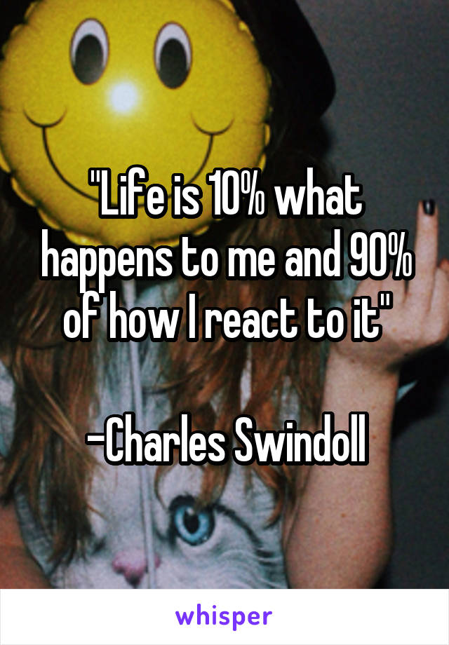 "Life is 10% what happens to me and 90% of how I react to it"

-Charles Swindoll