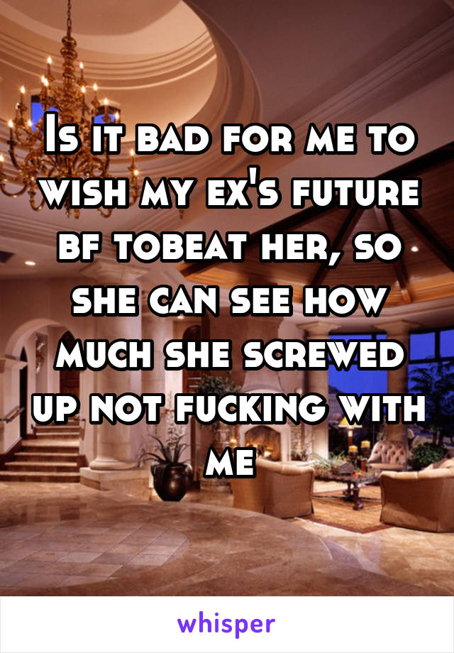 Is it bad for me to wish my ex's future bf tobeat her, so she can see how much she screwed up not fucking with me

