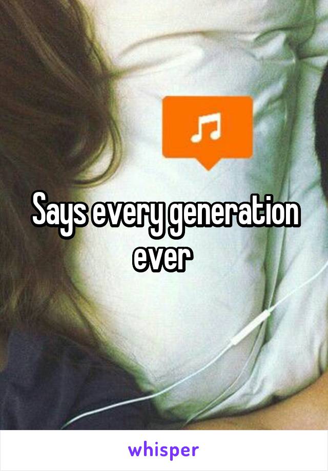 Says every generation ever 