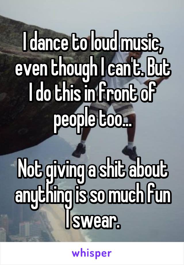 I dance to loud music, even though I can't. But I do this in front of people too...

Not giving a shit about anything is so much fun I swear.