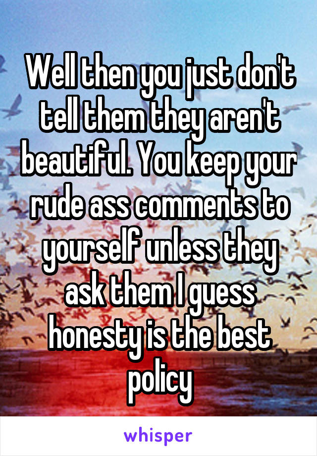Well then you just don't tell them they aren't beautiful. You keep your rude ass comments to yourself unless they ask them I guess honesty is the best policy