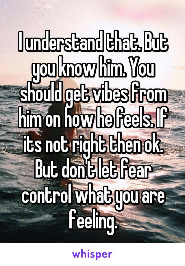 I understand that. But you know him. You should get vibes from him on how he feels. If its not right then ok. But don't let fear control what you are feeling.