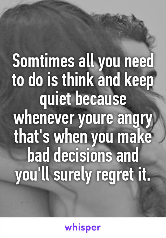 Somtimes all you need to do is think and keep quiet because whenever youre angry that's when you make bad decisions and you'll surely regret it.