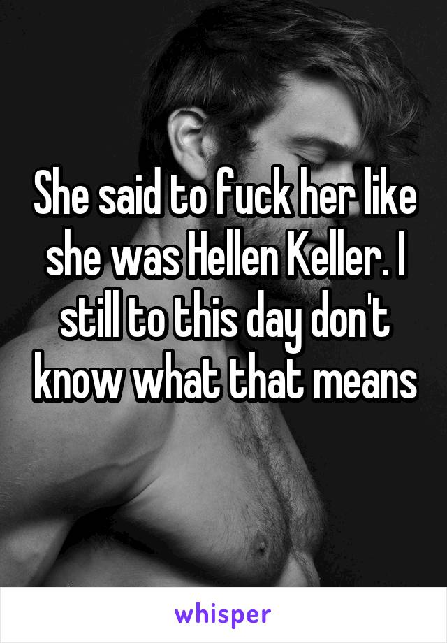 She said to fuck her like she was Hellen Keller. I still to this day don't know what that means 