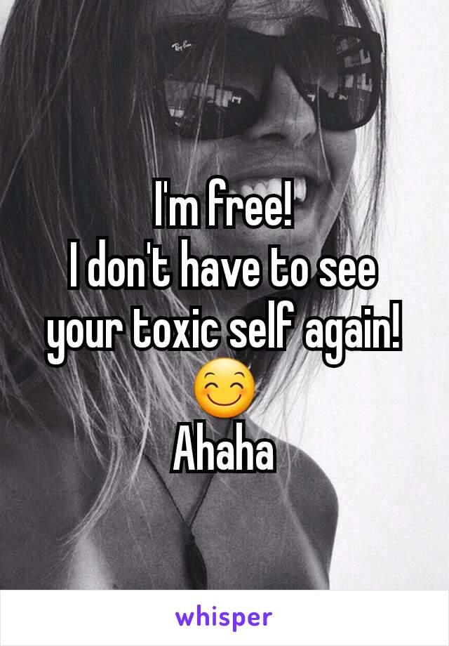 I'm free!
I don't have to see your toxic self again!  😊
Ahaha