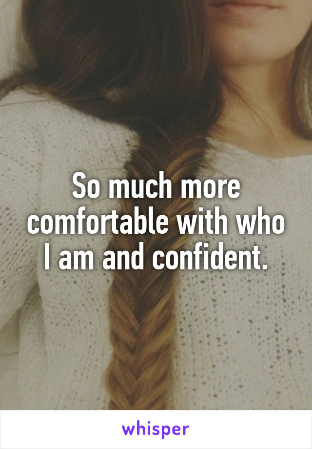 So much more comfortable with who I am and confident.