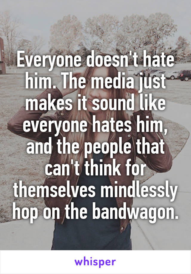 Everyone doesn't hate him. The media just makes it sound like everyone hates him, and the people that can't think for themselves mindlessly hop on the bandwagon.