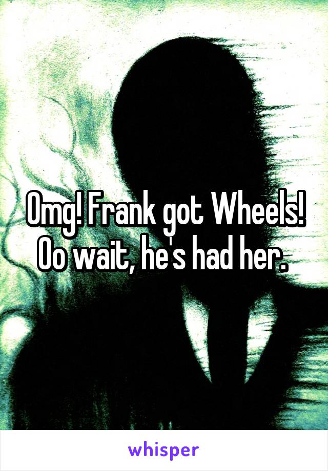 Omg! Frank got Wheels! Oo wait, he's had her. 