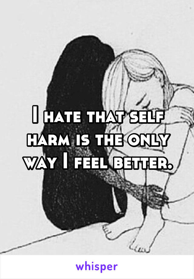 I hate that self harm is the only way I feel better.