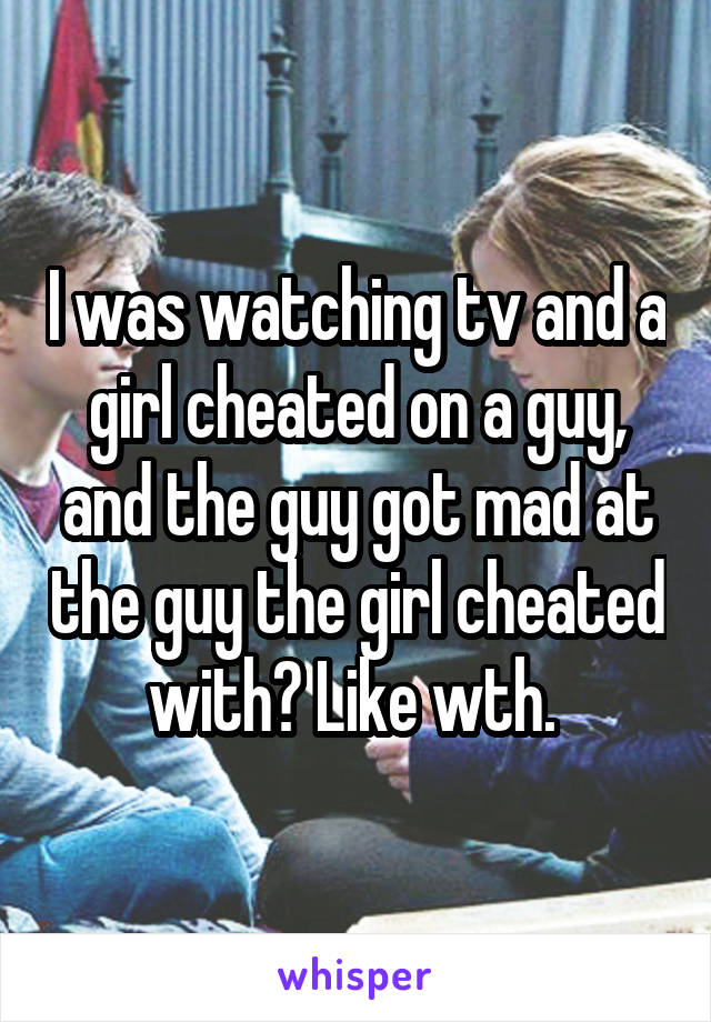 I was watching tv and a girl cheated on a guy, and the guy got mad at the guy the girl cheated with? Like wth. 