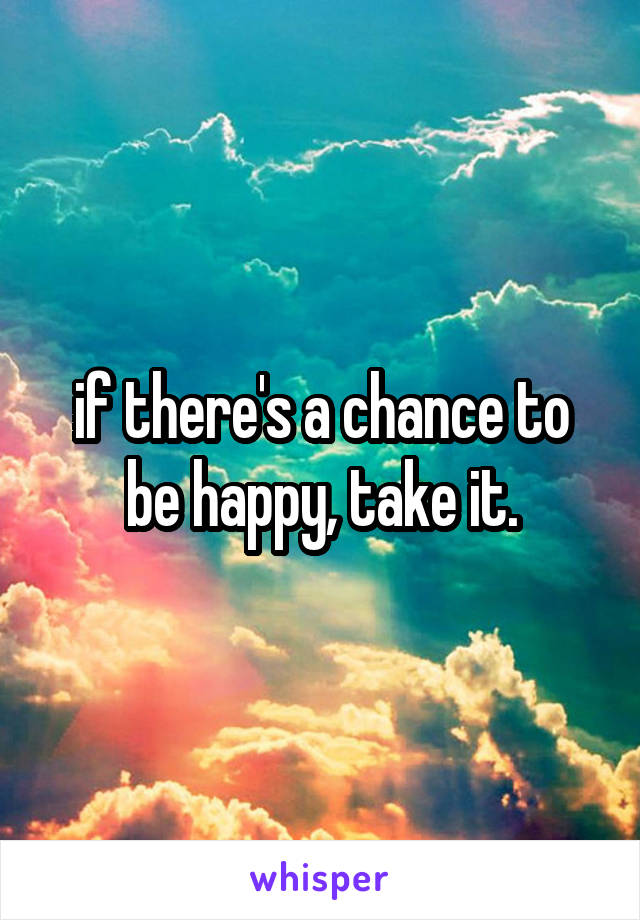 if there's a chance to be happy, take it.