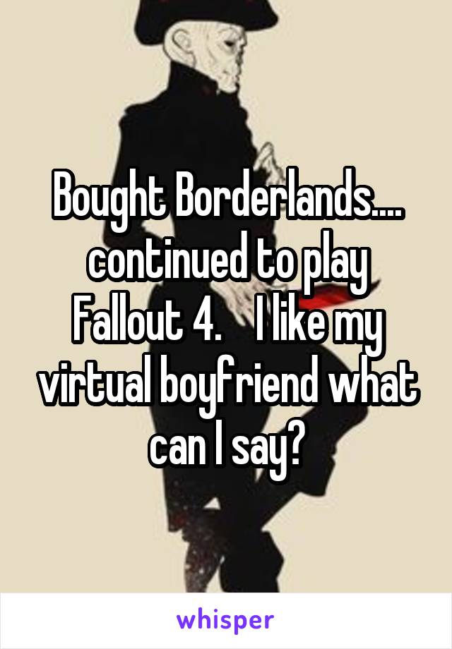 Bought Borderlands.... continued to play Fallout 4.    I like my virtual boyfriend what can I say?