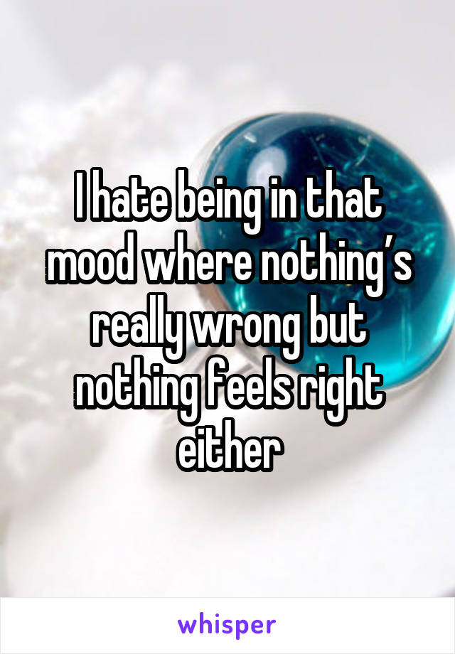 I hate being in that mood where nothing’s really wrong but nothing feels right either