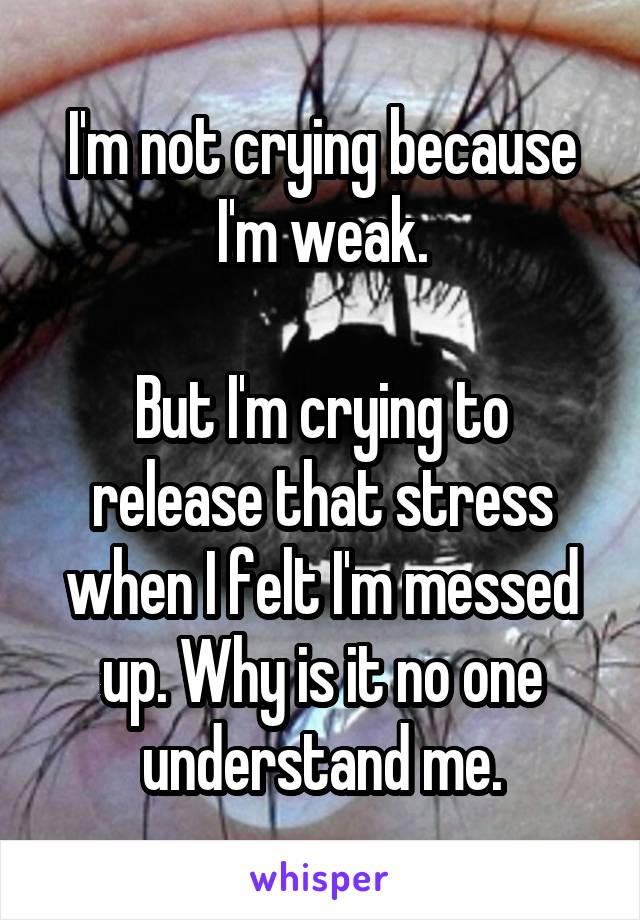 I'm not crying because I'm weak.

But I'm crying to release that stress when I felt I'm messed up. Why is it no one understand me.