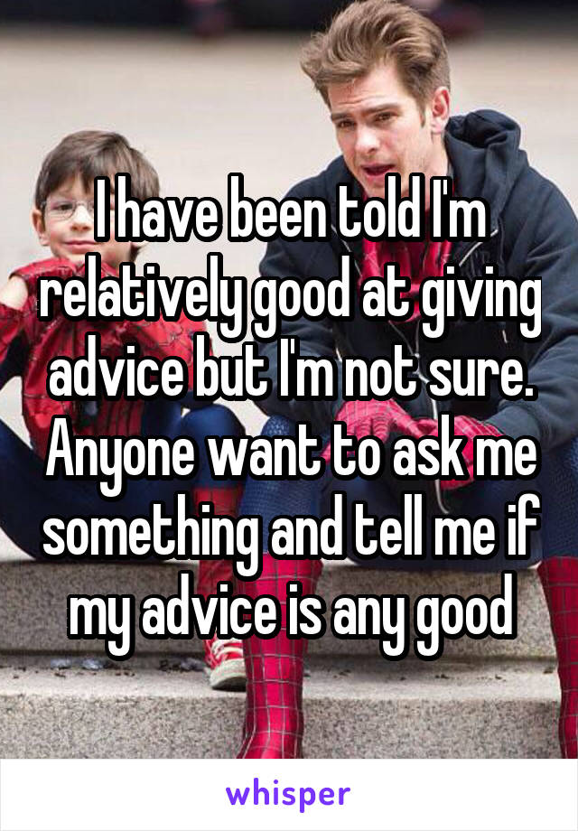 I have been told I'm relatively good at giving advice but I'm not sure. Anyone want to ask me something and tell me if my advice is any good