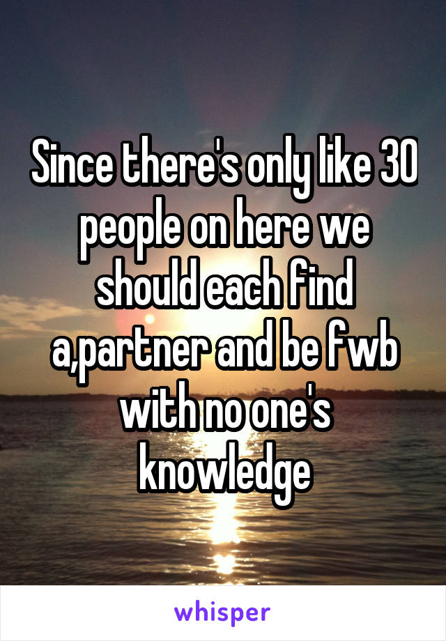 Since there's only like 30 people on here we should each find a,partner and be fwb with no one's knowledge