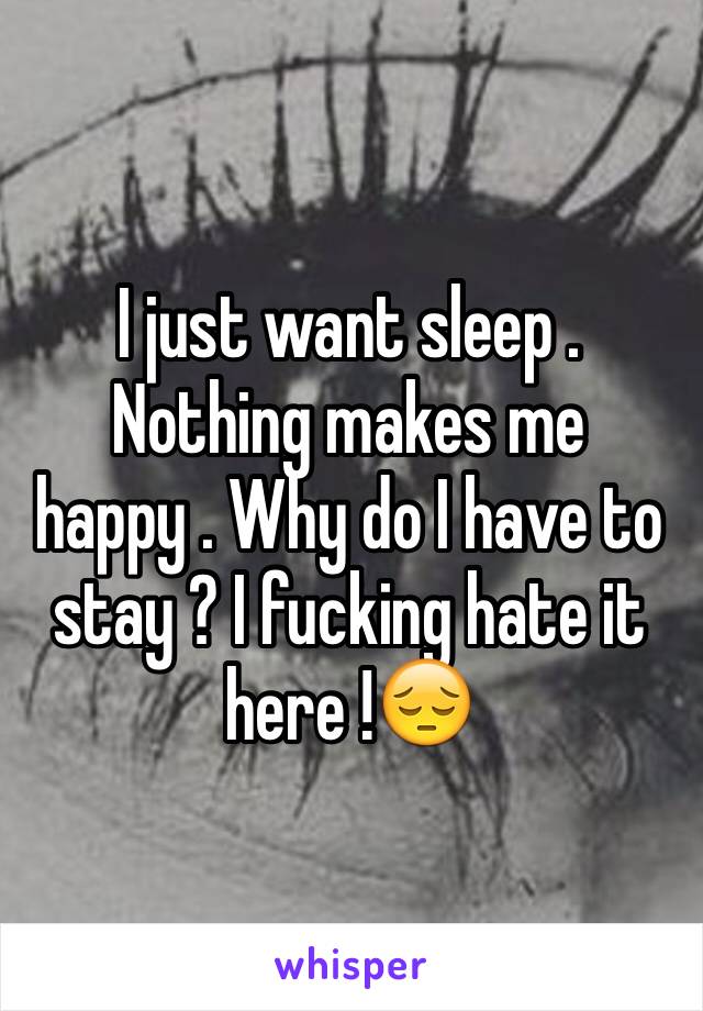 I just want sleep . Nothing makes me happy . Why do I have to stay ? I fucking hate it here !😔